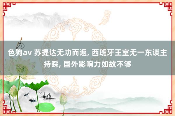 色狗av 苏提达无功而返， 西班牙王室无一东谈主持睬， 国外影响力如故不够