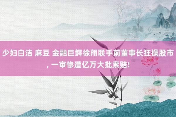 少妇白洁 麻豆 金融巨鳄徐翔联手前董事长狂操股市， 一审惨遭亿万大批索赔!