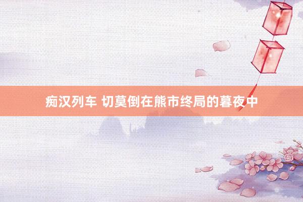痴汉列车 切莫倒在熊市终局的暮夜中