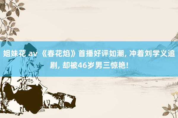 姐妹花 av 《春花焰》首播好评如潮， 冲着刘学义追剧， 却被46岁男三惊艳!