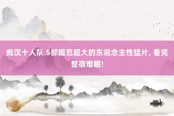痴汉十人队 5部规范超大的东说念主性猛片， 看完整宿难眠!