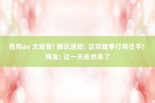 色狗av 太短暂! 腾讯通知: 这项做事行将住手! 网友: 这一天依然来了