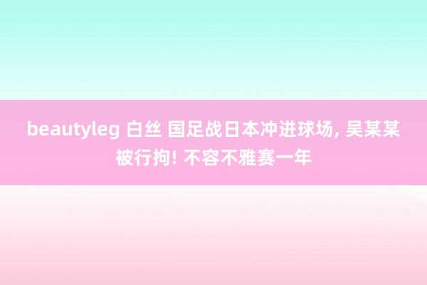 beautyleg 白丝 国足战日本冲进球场， 吴某某被行拘! 不容不雅赛一年