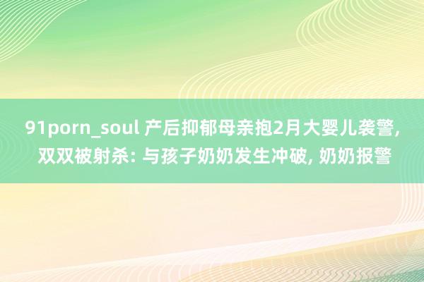 91porn_soul 产后抑郁母亲抱2月大婴儿袭警， 双双被射杀: 与孩子奶奶发生冲破， 奶奶报警