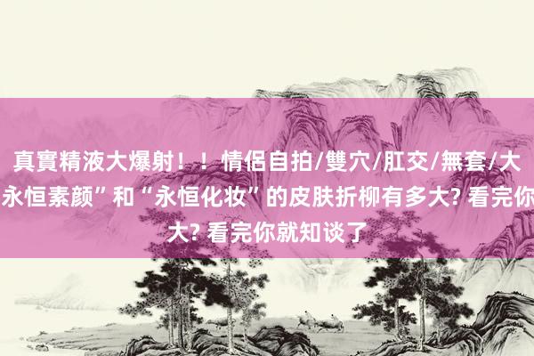 真實精液大爆射！！情侶自拍/雙穴/肛交/無套/大量噴精 “永恒素颜”和“永恒化妆”的皮肤折柳有多大? 看完你就知谈了