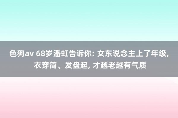 色狗av 68岁潘虹告诉你: 女东说念主上了年级， 衣穿简、发盘起， 才越老越有气质
