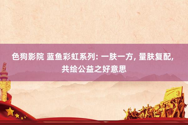 色狗影院 蓝鱼彩虹系列: 一肤一方， 量肤复配， 共绘公益之好意思