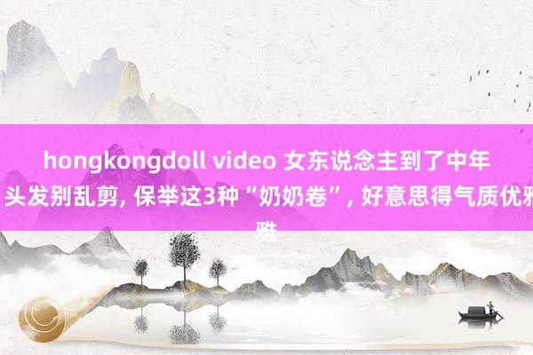 hongkongdoll video 女东说念主到了中年， 头发别乱剪， 保举这3种“奶奶卷”， 好意思得气质优雅