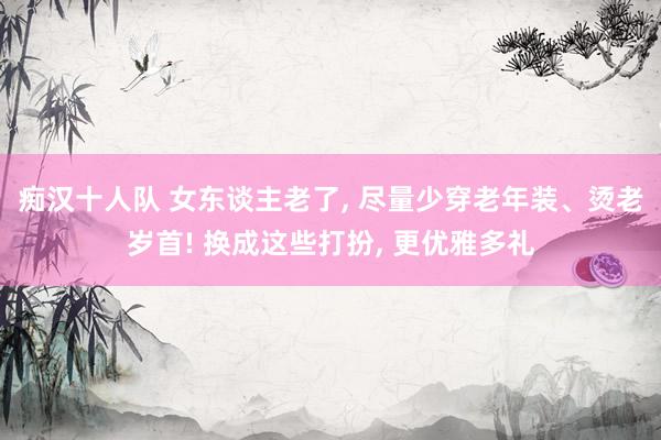 痴汉十人队 女东谈主老了， 尽量少穿老年装、烫老岁首! 换成这些打扮， 更优雅多礼