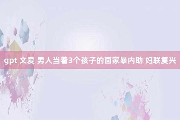 gpt 文爱 男人当着3个孩子的面家暴内助 妇联复兴