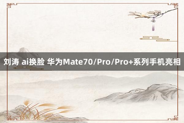 刘涛 ai换脸 华为Mate70/Pro/Pro+系列手机亮相