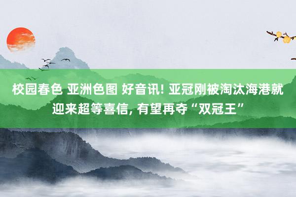 校园春色 亚洲色图 好音讯! 亚冠刚被淘汰海港就迎来超等喜信， 有望再夺“双冠王”