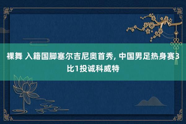 裸舞 入籍国脚塞尔吉尼奥首秀， 中国男足热身赛3比1投诚科威特