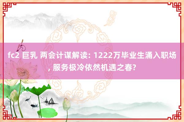 fc2 巨乳 两会计谋解读: 1222万毕业生涌入职场， 服务极冷依然机遇之春?