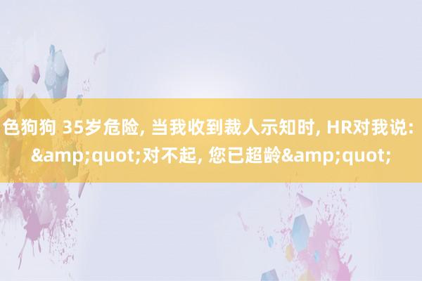 色狗狗 35岁危险， 当我收到裁人示知时， HR对我说: &quot;对不起， 您已超龄&quot;