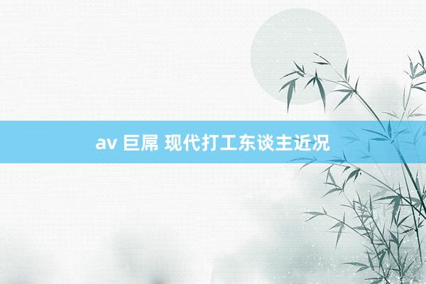 av 巨屌 现代打工东谈主近况