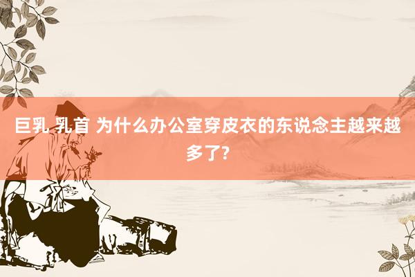 巨乳 乳首 为什么办公室穿皮衣的东说念主越来越多了?