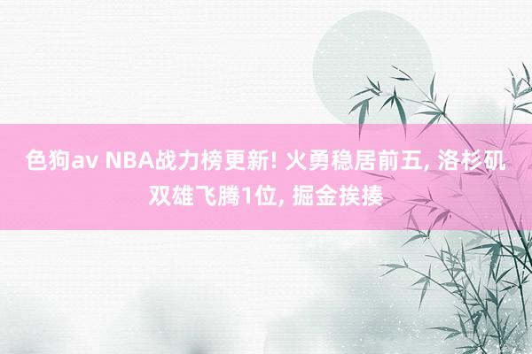 色狗av NBA战力榜更新! 火勇稳居前五， 洛杉矶双雄飞腾1位， 掘金挨揍