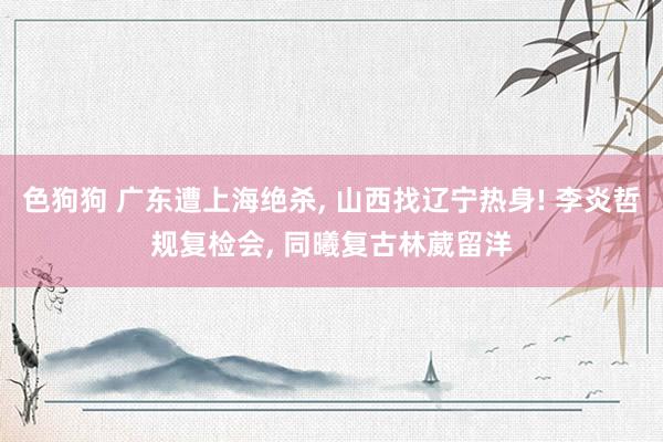 色狗狗 广东遭上海绝杀， 山西找辽宁热身! 李炎哲规复检会， 同曦复古林葳留洋