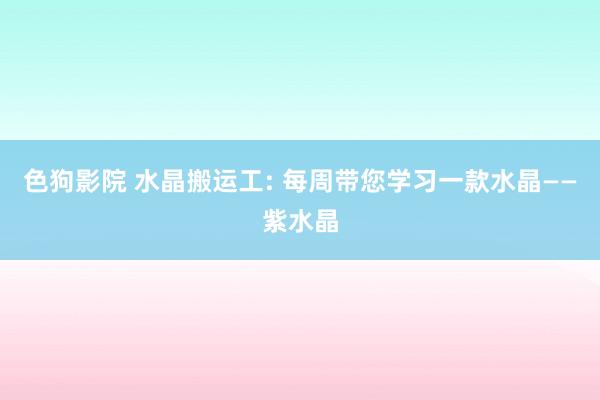 色狗影院 水晶搬运工: 每周带您学习一款水晶——紫水晶