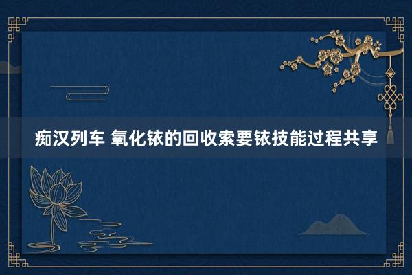 痴汉列车 氧化铱的回收索要铱技能过程共享