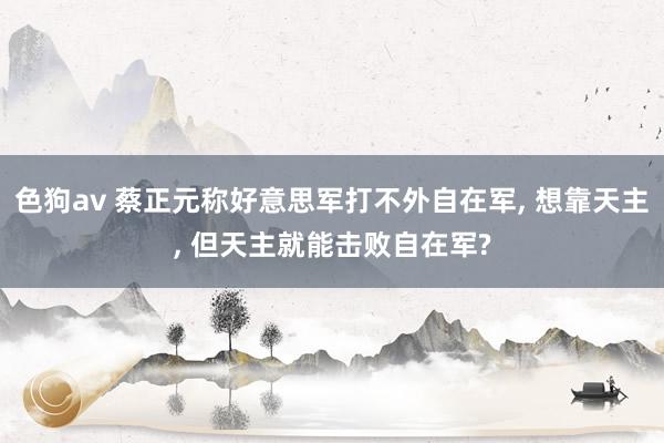 色狗av 蔡正元称好意思军打不外自在军， 想靠天主， 但天主就能击败自在军?