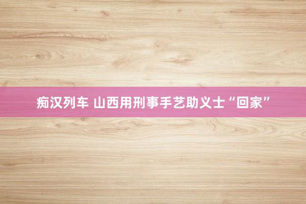 痴汉列车 山西用刑事手艺助义士“回家”