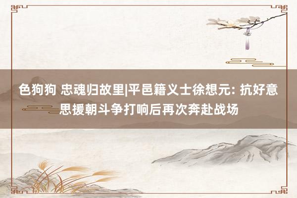 色狗狗 忠魂归故里|平邑籍义士徐想元: 抗好意思援朝斗争打响后再次奔赴战场