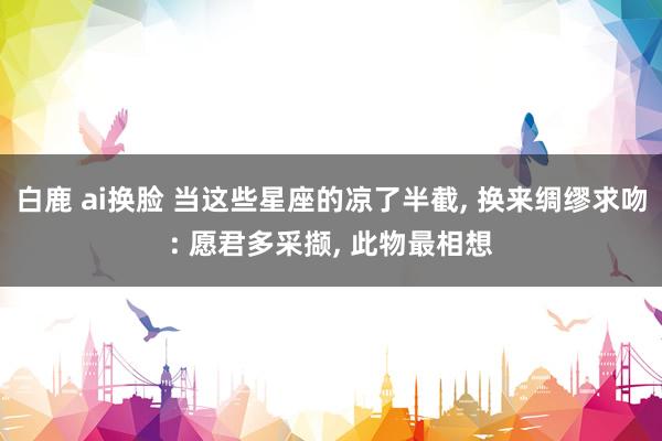 白鹿 ai换脸 当这些星座的凉了半截， 换来绸缪求吻: 愿君多采撷， 此物最相想