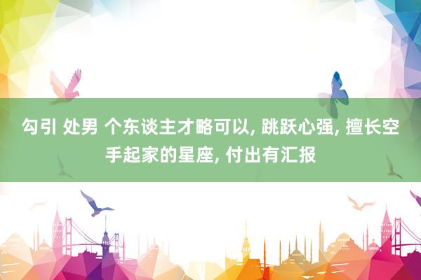 勾引 处男 个东谈主才略可以， 跳跃心强， 擅长空手起家的星座， 付出有汇报