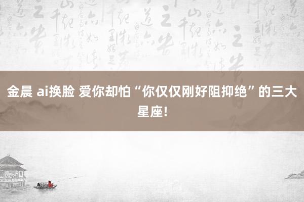 金晨 ai换脸 爱你却怕“你仅仅刚好阻抑绝”的三大星座!