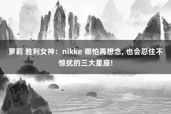 萝莉 胜利女神：nikke 哪怕再想念， 也会忍住不惊扰的三大星座!
