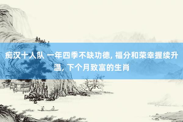 痴汉十人队 一年四季不缺功德， 福分和荣幸握续升温， 下个月致富的生肖