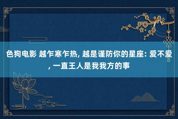 色狗电影 越乍寒乍热, 越是谨防你的星座: 爱不爱, 一直王人是我我方的事