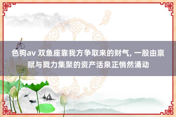 色狗av 双鱼座靠我方争取来的财气, 一股由禀赋与戮力集聚的资产活泉正悄然涌动
