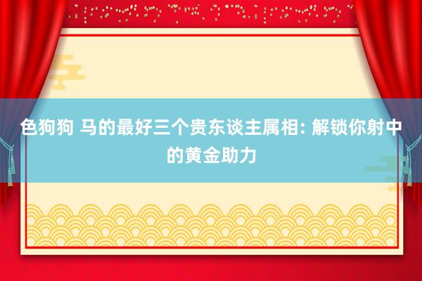 色狗狗 马的最好三个贵东谈主属相: 解锁你射中的黄金助力