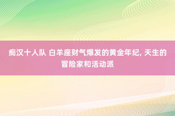 痴汉十人队 白羊座财气爆发的黄金年纪, 天生的冒险家和活动派