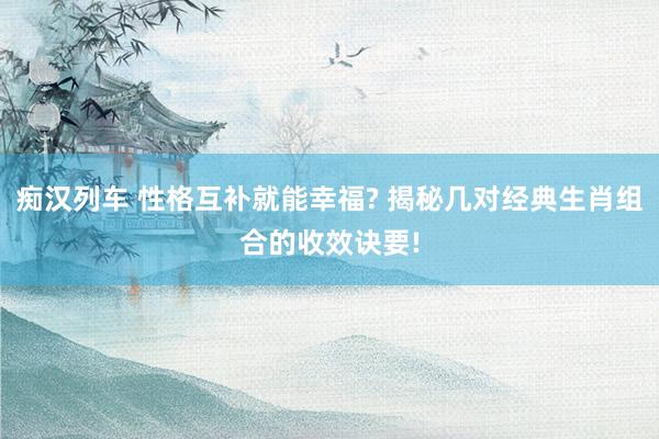 痴汉列车 性格互补就能幸福? 揭秘几对经典生肖组合的收效诀要!