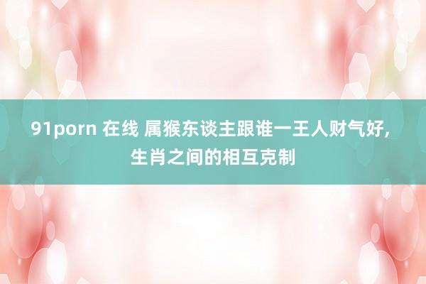 91porn 在线 属猴东谈主跟谁一王人财气好， 生肖之间的相互克制