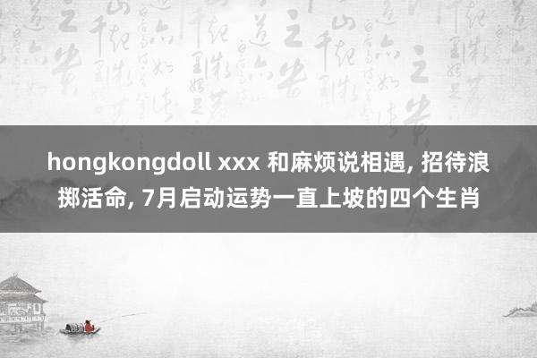 hongkongdoll xxx 和麻烦说相遇， 招待浪掷活命， 7月启动运势一直上坡的四个生肖
