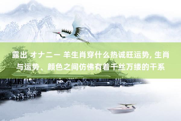 露出 オナニー 羊生肖穿什么热诚旺运势， 生肖与运势、颜色之间仿佛有着千丝万缕的干系